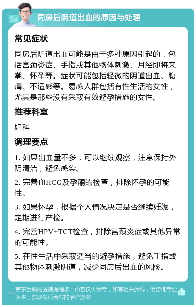 同房后阴道出血的原因与处理 常见症状 同房后阴道出血可能是由于多种原因引起的，包括宫颈炎症、手指或其他物体刺激、月经即将来潮、怀孕等。症状可能包括轻微的阴道出血、腹痛、不适感等。易感人群包括有性生活的女性，尤其是那些没有采取有效避孕措施的女性。 推荐科室 妇科 调理要点 1. 如果出血量不多，可以继续观察，注意保持外阴清洁，避免感染。 2. 完善血HCG及孕酮的检查，排除怀孕的可能性。 3. 如果怀孕，根据个人情况决定是否继续妊娠，定期进行产检。 4. 完善HPV+TCT检查，排除宫颈炎症或其他异常的可能性。 5. 在性生活中采取适当的避孕措施，避免手指或其他物体刺激阴道，减少同房后出血的风险。