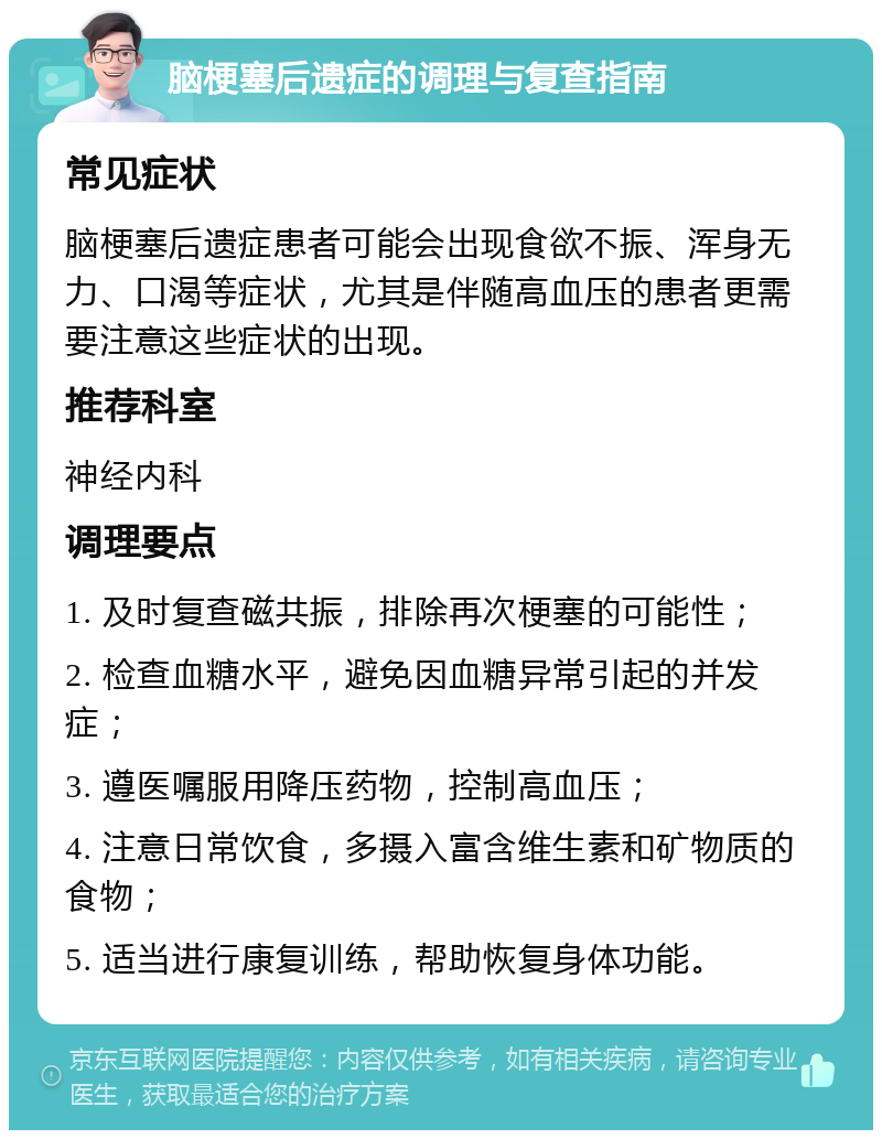 脑梗塞后遗症的调理与复查指南 常见症状 脑梗塞后遗症患者可能会出现食欲不振、浑身无力、口渴等症状，尤其是伴随高血压的患者更需要注意这些症状的出现。 推荐科室 神经内科 调理要点 1. 及时复查磁共振，排除再次梗塞的可能性； 2. 检查血糖水平，避免因血糖异常引起的并发症； 3. 遵医嘱服用降压药物，控制高血压； 4. 注意日常饮食，多摄入富含维生素和矿物质的食物； 5. 适当进行康复训练，帮助恢复身体功能。