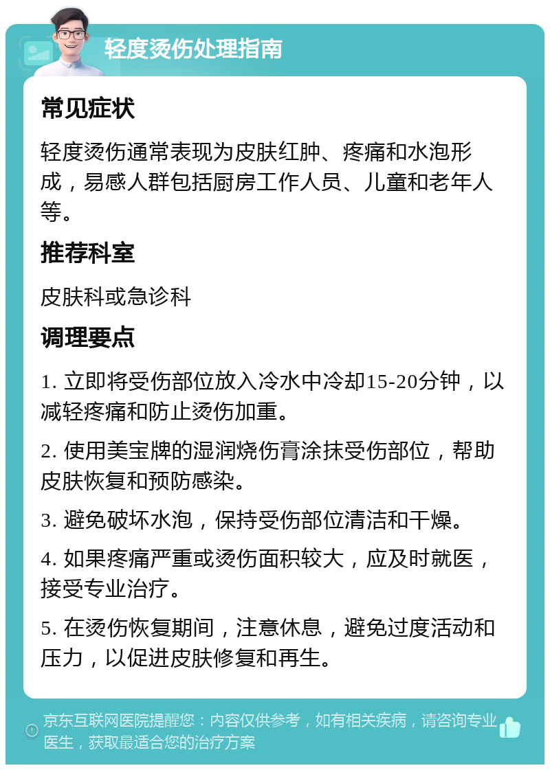 轻度烫伤处理指南 常见症状 轻度烫伤通常表现为皮肤红肿、疼痛和水泡形成，易感人群包括厨房工作人员、儿童和老年人等。 推荐科室 皮肤科或急诊科 调理要点 1. 立即将受伤部位放入冷水中冷却15-20分钟，以减轻疼痛和防止烫伤加重。 2. 使用美宝牌的湿润烧伤膏涂抹受伤部位，帮助皮肤恢复和预防感染。 3. 避免破坏水泡，保持受伤部位清洁和干燥。 4. 如果疼痛严重或烫伤面积较大，应及时就医，接受专业治疗。 5. 在烫伤恢复期间，注意休息，避免过度活动和压力，以促进皮肤修复和再生。