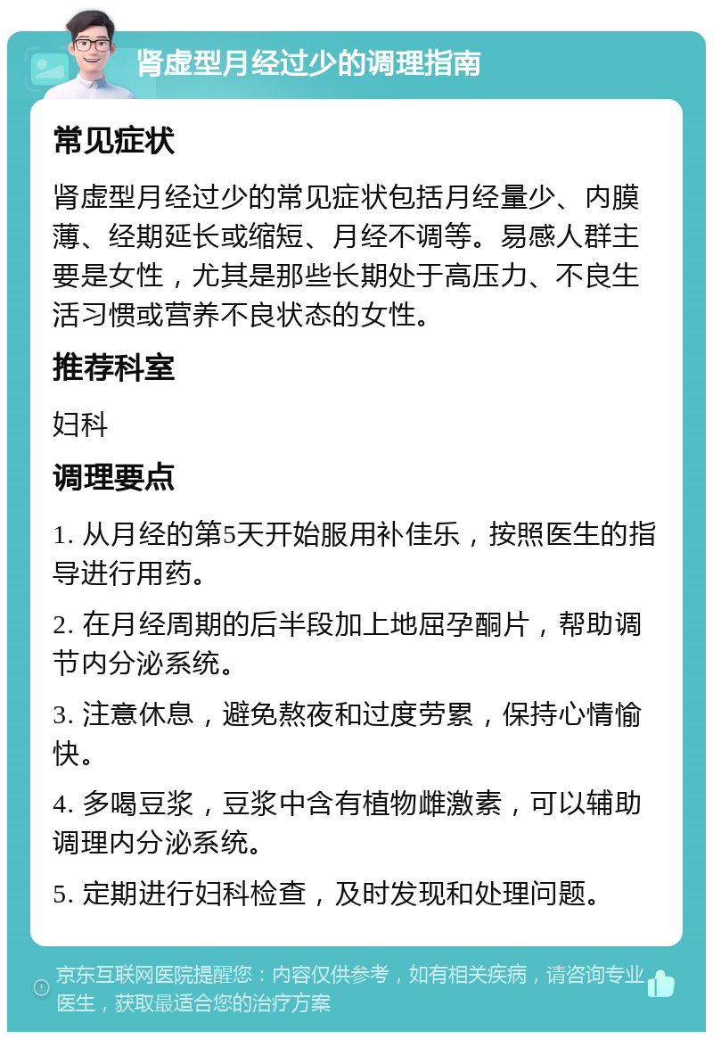 肾虚型月经过少的调理指南 常见症状 肾虚型月经过少的常见症状包括月经量少、内膜薄、经期延长或缩短、月经不调等。易感人群主要是女性，尤其是那些长期处于高压力、不良生活习惯或营养不良状态的女性。 推荐科室 妇科 调理要点 1. 从月经的第5天开始服用补佳乐，按照医生的指导进行用药。 2. 在月经周期的后半段加上地屈孕酮片，帮助调节内分泌系统。 3. 注意休息，避免熬夜和过度劳累，保持心情愉快。 4. 多喝豆浆，豆浆中含有植物雌激素，可以辅助调理内分泌系统。 5. 定期进行妇科检查，及时发现和处理问题。