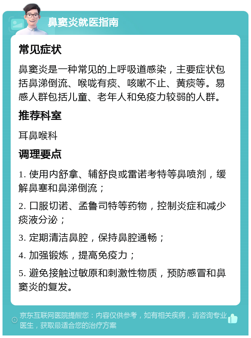 鼻窦炎就医指南 常见症状 鼻窦炎是一种常见的上呼吸道感染，主要症状包括鼻涕倒流、喉咙有痰、咳嗽不止、黄痰等。易感人群包括儿童、老年人和免疫力较弱的人群。 推荐科室 耳鼻喉科 调理要点 1. 使用内舒拿、辅舒良或雷诺考特等鼻喷剂，缓解鼻塞和鼻涕倒流； 2. 口服切诺、孟鲁司特等药物，控制炎症和减少痰液分泌； 3. 定期清洁鼻腔，保持鼻腔通畅； 4. 加强锻炼，提高免疫力； 5. 避免接触过敏原和刺激性物质，预防感冒和鼻窦炎的复发。