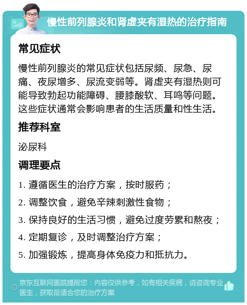 慢性前列腺炎和肾虚夹有湿热的治疗指南 常见症状 慢性前列腺炎的常见症状包括尿频、尿急、尿痛、夜尿增多、尿流变弱等。肾虚夹有湿热则可能导致勃起功能障碍、腰膝酸软、耳鸣等问题。这些症状通常会影响患者的生活质量和性生活。 推荐科室 泌尿科 调理要点 1. 遵循医生的治疗方案，按时服药； 2. 调整饮食，避免辛辣刺激性食物； 3. 保持良好的生活习惯，避免过度劳累和熬夜； 4. 定期复诊，及时调整治疗方案； 5. 加强锻炼，提高身体免疫力和抵抗力。