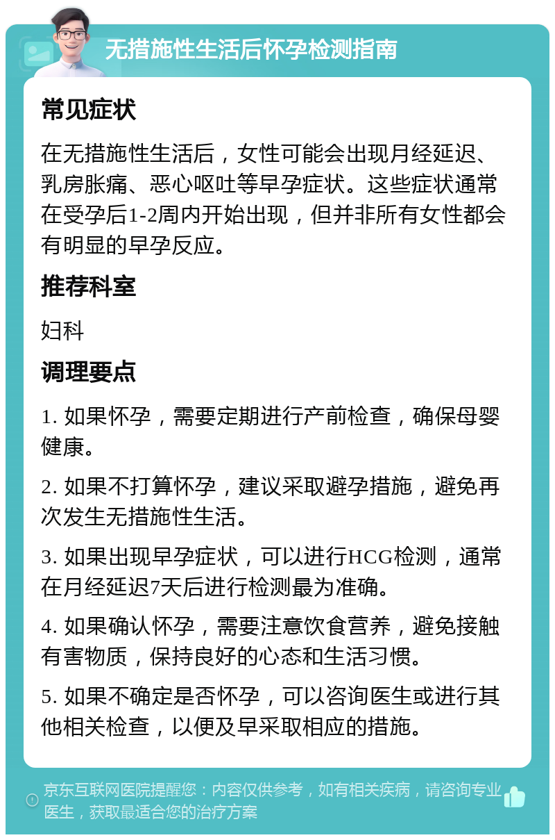 无措施性生活后怀孕检测指南 常见症状 在无措施性生活后，女性可能会出现月经延迟、乳房胀痛、恶心呕吐等早孕症状。这些症状通常在受孕后1-2周内开始出现，但并非所有女性都会有明显的早孕反应。 推荐科室 妇科 调理要点 1. 如果怀孕，需要定期进行产前检查，确保母婴健康。 2. 如果不打算怀孕，建议采取避孕措施，避免再次发生无措施性生活。 3. 如果出现早孕症状，可以进行HCG检测，通常在月经延迟7天后进行检测最为准确。 4. 如果确认怀孕，需要注意饮食营养，避免接触有害物质，保持良好的心态和生活习惯。 5. 如果不确定是否怀孕，可以咨询医生或进行其他相关检查，以便及早采取相应的措施。