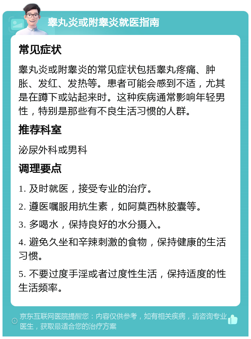 睾丸炎或附睾炎就医指南 常见症状 睾丸炎或附睾炎的常见症状包括睾丸疼痛、肿胀、发红、发热等。患者可能会感到不适，尤其是在蹲下或站起来时。这种疾病通常影响年轻男性，特别是那些有不良生活习惯的人群。 推荐科室 泌尿外科或男科 调理要点 1. 及时就医，接受专业的治疗。 2. 遵医嘱服用抗生素，如阿莫西林胶囊等。 3. 多喝水，保持良好的水分摄入。 4. 避免久坐和辛辣刺激的食物，保持健康的生活习惯。 5. 不要过度手淫或者过度性生活，保持适度的性生活频率。