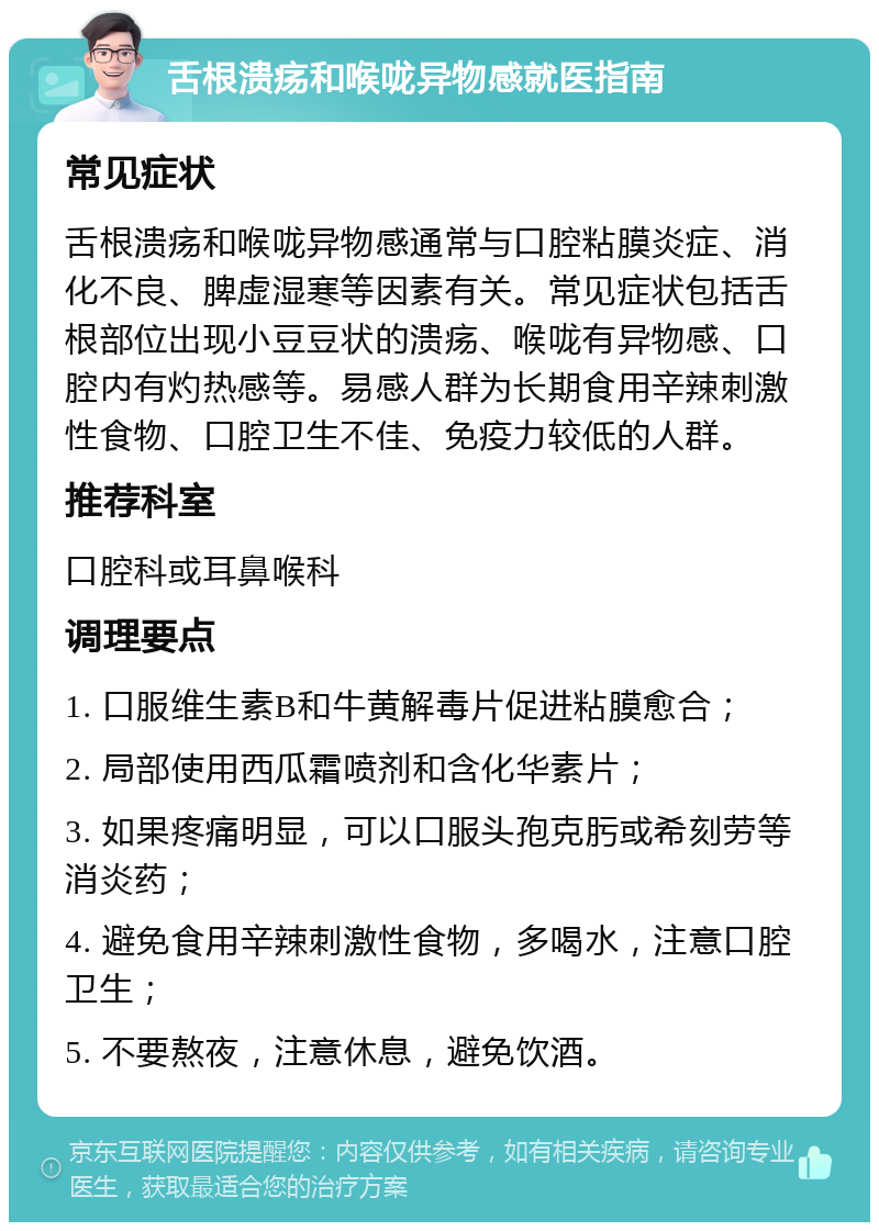 舌根溃疡和喉咙异物感就医指南 常见症状 舌根溃疡和喉咙异物感通常与口腔粘膜炎症、消化不良、脾虚湿寒等因素有关。常见症状包括舌根部位出现小豆豆状的溃疡、喉咙有异物感、口腔内有灼热感等。易感人群为长期食用辛辣刺激性食物、口腔卫生不佳、免疫力较低的人群。 推荐科室 口腔科或耳鼻喉科 调理要点 1. 口服维生素B和牛黄解毒片促进粘膜愈合； 2. 局部使用西瓜霜喷剂和含化华素片； 3. 如果疼痛明显，可以口服头孢克肟或希刻劳等消炎药； 4. 避免食用辛辣刺激性食物，多喝水，注意口腔卫生； 5. 不要熬夜，注意休息，避免饮酒。