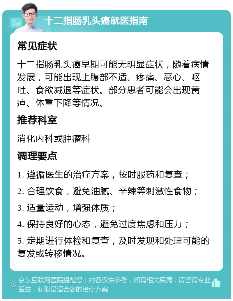 十二指肠乳头癌就医指南 常见症状 十二指肠乳头癌早期可能无明显症状，随着病情发展，可能出现上腹部不适、疼痛、恶心、呕吐、食欲减退等症状。部分患者可能会出现黄疸、体重下降等情况。 推荐科室 消化内科或肿瘤科 调理要点 1. 遵循医生的治疗方案，按时服药和复查； 2. 合理饮食，避免油腻、辛辣等刺激性食物； 3. 适量运动，增强体质； 4. 保持良好的心态，避免过度焦虑和压力； 5. 定期进行体检和复查，及时发现和处理可能的复发或转移情况。