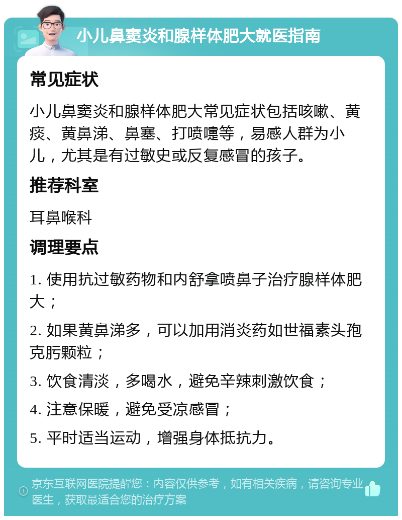 小儿鼻窦炎和腺样体肥大就医指南 常见症状 小儿鼻窦炎和腺样体肥大常见症状包括咳嗽、黄痰、黄鼻涕、鼻塞、打喷嚏等，易感人群为小儿，尤其是有过敏史或反复感冒的孩子。 推荐科室 耳鼻喉科 调理要点 1. 使用抗过敏药物和内舒拿喷鼻子治疗腺样体肥大； 2. 如果黄鼻涕多，可以加用消炎药如世福素头孢克肟颗粒； 3. 饮食清淡，多喝水，避免辛辣刺激饮食； 4. 注意保暖，避免受凉感冒； 5. 平时适当运动，增强身体抵抗力。