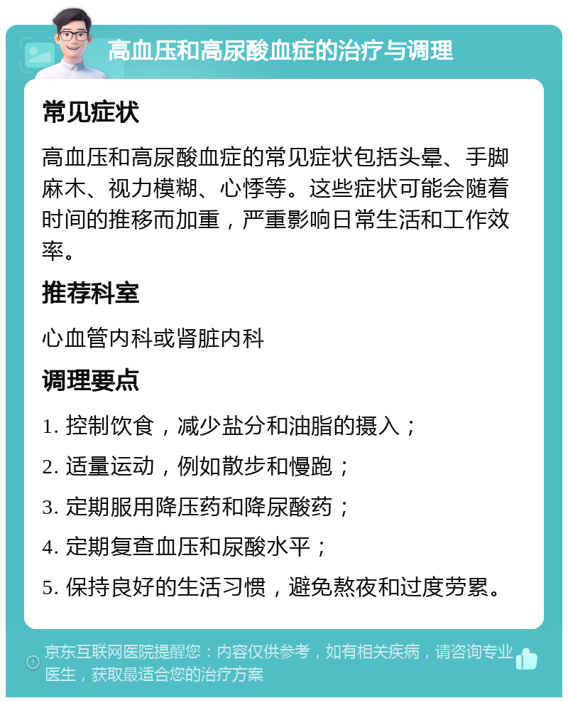 高血压和高尿酸血症的治疗与调理 常见症状 高血压和高尿酸血症的常见症状包括头晕、手脚麻木、视力模糊、心悸等。这些症状可能会随着时间的推移而加重，严重影响日常生活和工作效率。 推荐科室 心血管内科或肾脏内科 调理要点 1. 控制饮食，减少盐分和油脂的摄入； 2. 适量运动，例如散步和慢跑； 3. 定期服用降压药和降尿酸药； 4. 定期复查血压和尿酸水平； 5. 保持良好的生活习惯，避免熬夜和过度劳累。