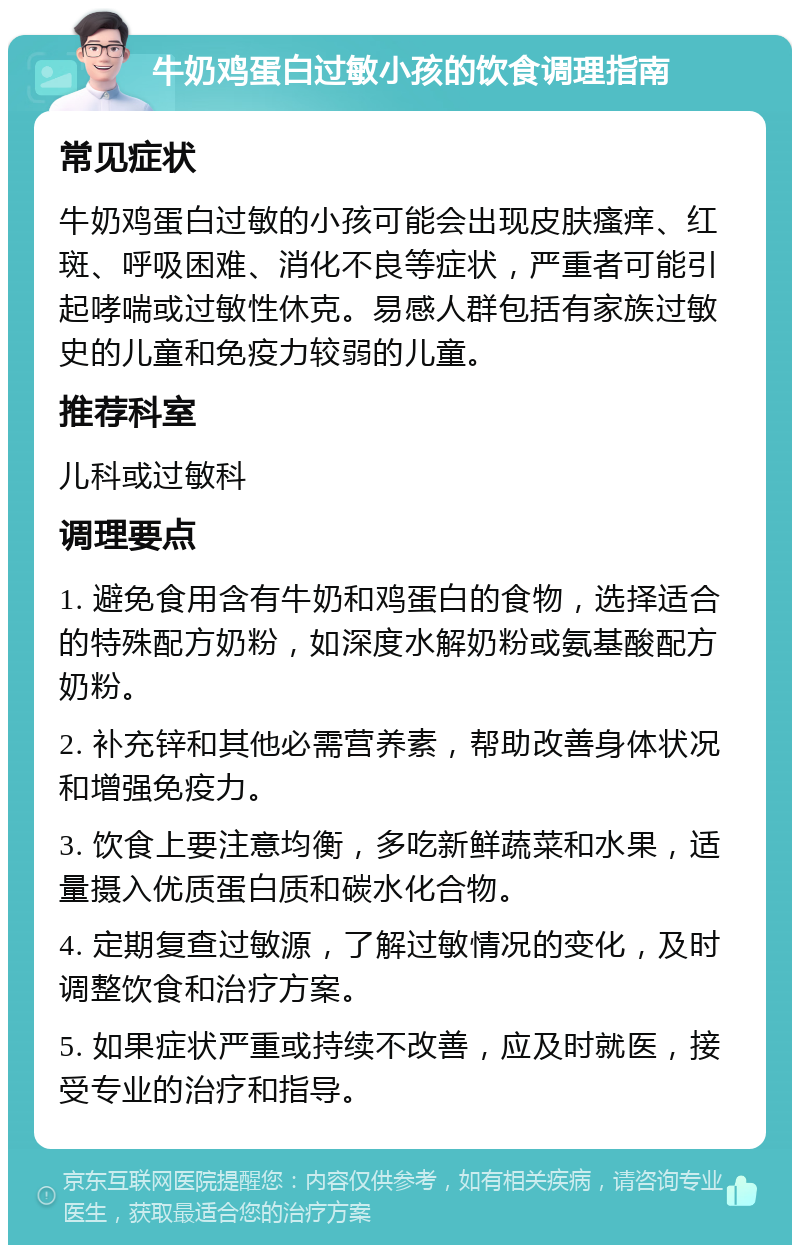 牛奶鸡蛋白过敏小孩的饮食调理指南 常见症状 牛奶鸡蛋白过敏的小孩可能会出现皮肤瘙痒、红斑、呼吸困难、消化不良等症状，严重者可能引起哮喘或过敏性休克。易感人群包括有家族过敏史的儿童和免疫力较弱的儿童。 推荐科室 儿科或过敏科 调理要点 1. 避免食用含有牛奶和鸡蛋白的食物，选择适合的特殊配方奶粉，如深度水解奶粉或氨基酸配方奶粉。 2. 补充锌和其他必需营养素，帮助改善身体状况和增强免疫力。 3. 饮食上要注意均衡，多吃新鲜蔬菜和水果，适量摄入优质蛋白质和碳水化合物。 4. 定期复查过敏源，了解过敏情况的变化，及时调整饮食和治疗方案。 5. 如果症状严重或持续不改善，应及时就医，接受专业的治疗和指导。