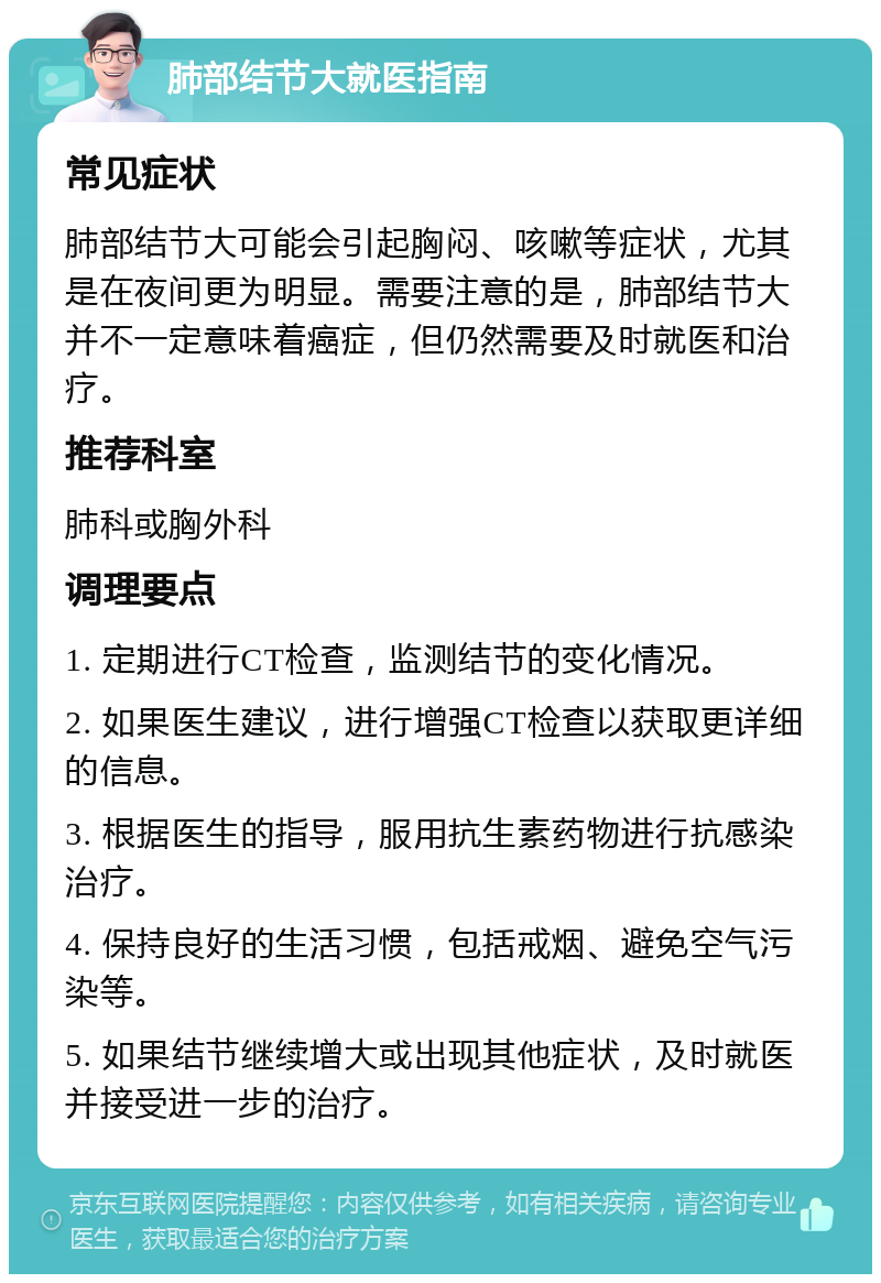 肺部结节大就医指南 常见症状 肺部结节大可能会引起胸闷、咳嗽等症状，尤其是在夜间更为明显。需要注意的是，肺部结节大并不一定意味着癌症，但仍然需要及时就医和治疗。 推荐科室 肺科或胸外科 调理要点 1. 定期进行CT检查，监测结节的变化情况。 2. 如果医生建议，进行增强CT检查以获取更详细的信息。 3. 根据医生的指导，服用抗生素药物进行抗感染治疗。 4. 保持良好的生活习惯，包括戒烟、避免空气污染等。 5. 如果结节继续增大或出现其他症状，及时就医并接受进一步的治疗。