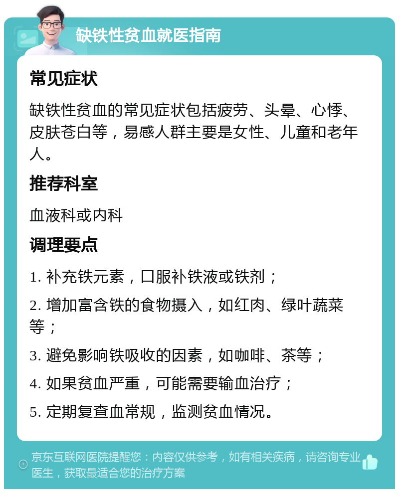 缺铁性贫血就医指南 常见症状 缺铁性贫血的常见症状包括疲劳、头晕、心悸、皮肤苍白等，易感人群主要是女性、儿童和老年人。 推荐科室 血液科或内科 调理要点 1. 补充铁元素，口服补铁液或铁剂； 2. 增加富含铁的食物摄入，如红肉、绿叶蔬菜等； 3. 避免影响铁吸收的因素，如咖啡、茶等； 4. 如果贫血严重，可能需要输血治疗； 5. 定期复查血常规，监测贫血情况。