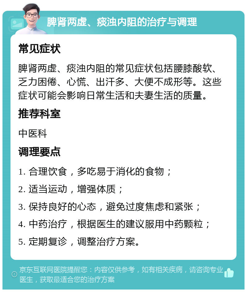 脾肾两虚、痰浊内阻的治疗与调理 常见症状 脾肾两虚、痰浊内阻的常见症状包括腰膝酸软、乏力困倦、心慌、出汗多、大便不成形等。这些症状可能会影响日常生活和夫妻生活的质量。 推荐科室 中医科 调理要点 1. 合理饮食，多吃易于消化的食物； 2. 适当运动，增强体质； 3. 保持良好的心态，避免过度焦虑和紧张； 4. 中药治疗，根据医生的建议服用中药颗粒； 5. 定期复诊，调整治疗方案。