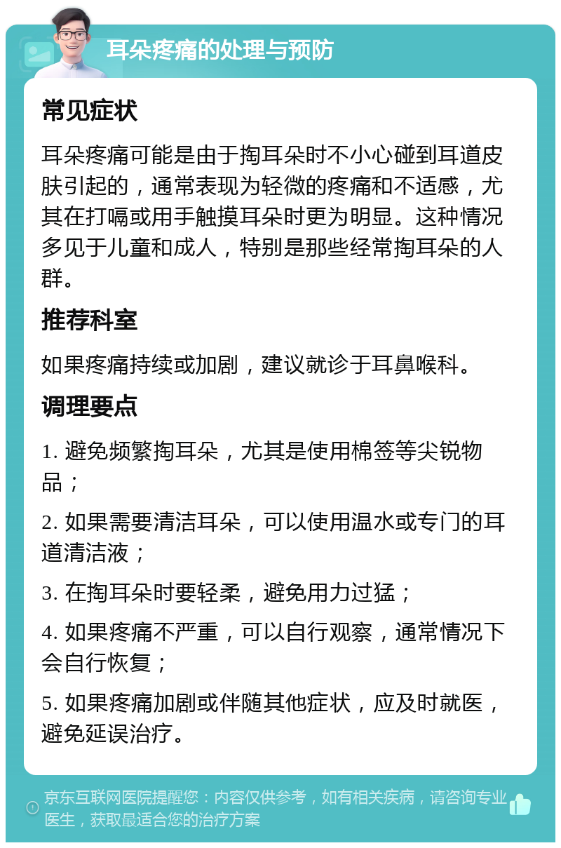 耳朵疼痛的处理与预防 常见症状 耳朵疼痛可能是由于掏耳朵时不小心碰到耳道皮肤引起的，通常表现为轻微的疼痛和不适感，尤其在打嗝或用手触摸耳朵时更为明显。这种情况多见于儿童和成人，特别是那些经常掏耳朵的人群。 推荐科室 如果疼痛持续或加剧，建议就诊于耳鼻喉科。 调理要点 1. 避免频繁掏耳朵，尤其是使用棉签等尖锐物品； 2. 如果需要清洁耳朵，可以使用温水或专门的耳道清洁液； 3. 在掏耳朵时要轻柔，避免用力过猛； 4. 如果疼痛不严重，可以自行观察，通常情况下会自行恢复； 5. 如果疼痛加剧或伴随其他症状，应及时就医，避免延误治疗。