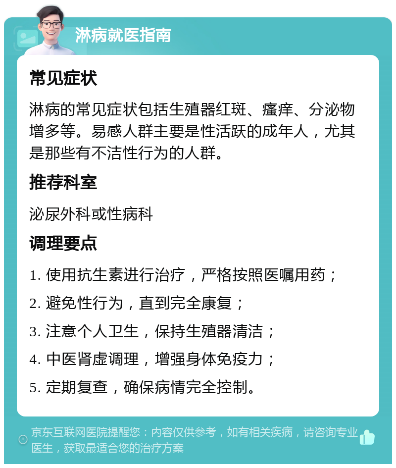 淋病就医指南 常见症状 淋病的常见症状包括生殖器红斑、瘙痒、分泌物增多等。易感人群主要是性活跃的成年人，尤其是那些有不洁性行为的人群。 推荐科室 泌尿外科或性病科 调理要点 1. 使用抗生素进行治疗，严格按照医嘱用药； 2. 避免性行为，直到完全康复； 3. 注意个人卫生，保持生殖器清洁； 4. 中医肾虚调理，增强身体免疫力； 5. 定期复查，确保病情完全控制。