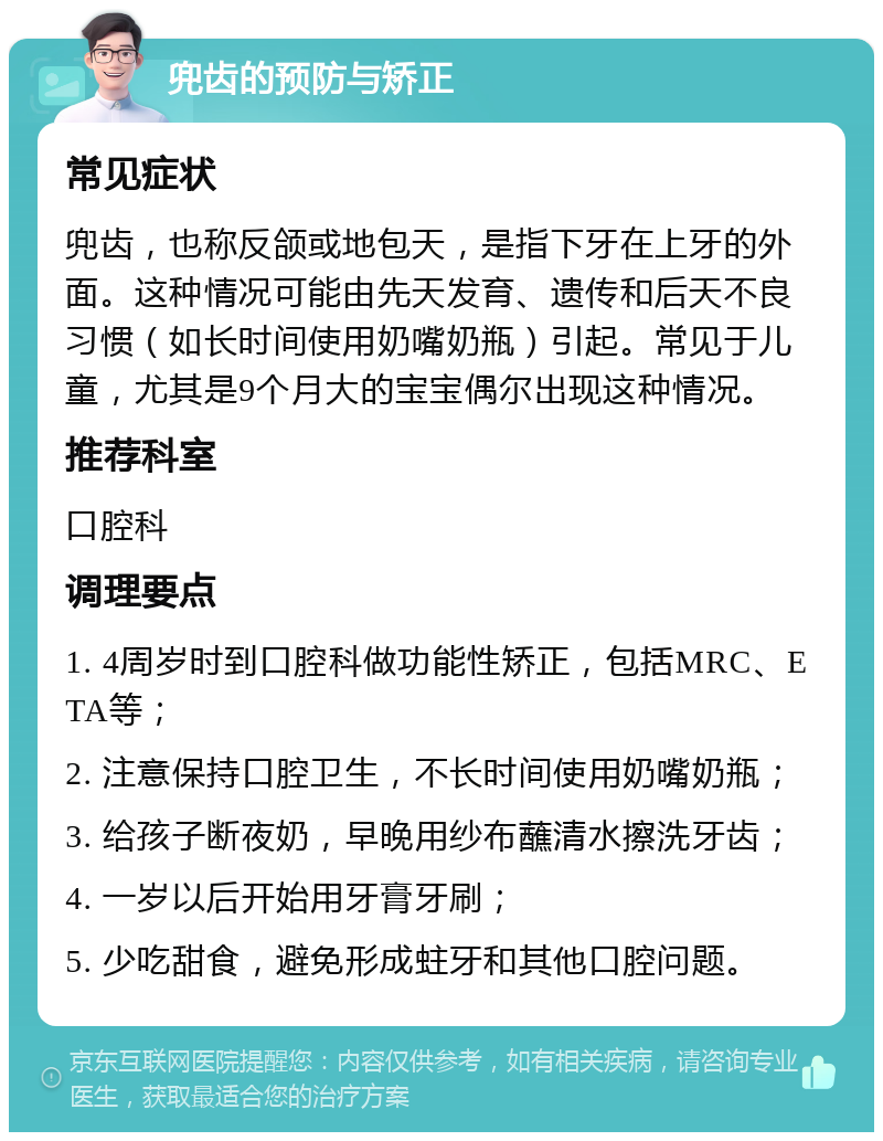 兜齿的预防与矫正 常见症状 兜齿，也称反颌或地包天，是指下牙在上牙的外面。这种情况可能由先天发育、遗传和后天不良习惯（如长时间使用奶嘴奶瓶）引起。常见于儿童，尤其是9个月大的宝宝偶尔出现这种情况。 推荐科室 口腔科 调理要点 1. 4周岁时到口腔科做功能性矫正，包括MRC、ETA等； 2. 注意保持口腔卫生，不长时间使用奶嘴奶瓶； 3. 给孩子断夜奶，早晚用纱布蘸清水擦洗牙齿； 4. 一岁以后开始用牙膏牙刷； 5. 少吃甜食，避免形成蛀牙和其他口腔问题。