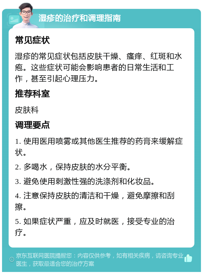 湿疹的治疗和调理指南 常见症状 湿疹的常见症状包括皮肤干燥、瘙痒、红斑和水疱。这些症状可能会影响患者的日常生活和工作，甚至引起心理压力。 推荐科室 皮肤科 调理要点 1. 使用医用喷雾或其他医生推荐的药膏来缓解症状。 2. 多喝水，保持皮肤的水分平衡。 3. 避免使用刺激性强的洗涤剂和化妆品。 4. 注意保持皮肤的清洁和干燥，避免摩擦和刮擦。 5. 如果症状严重，应及时就医，接受专业的治疗。