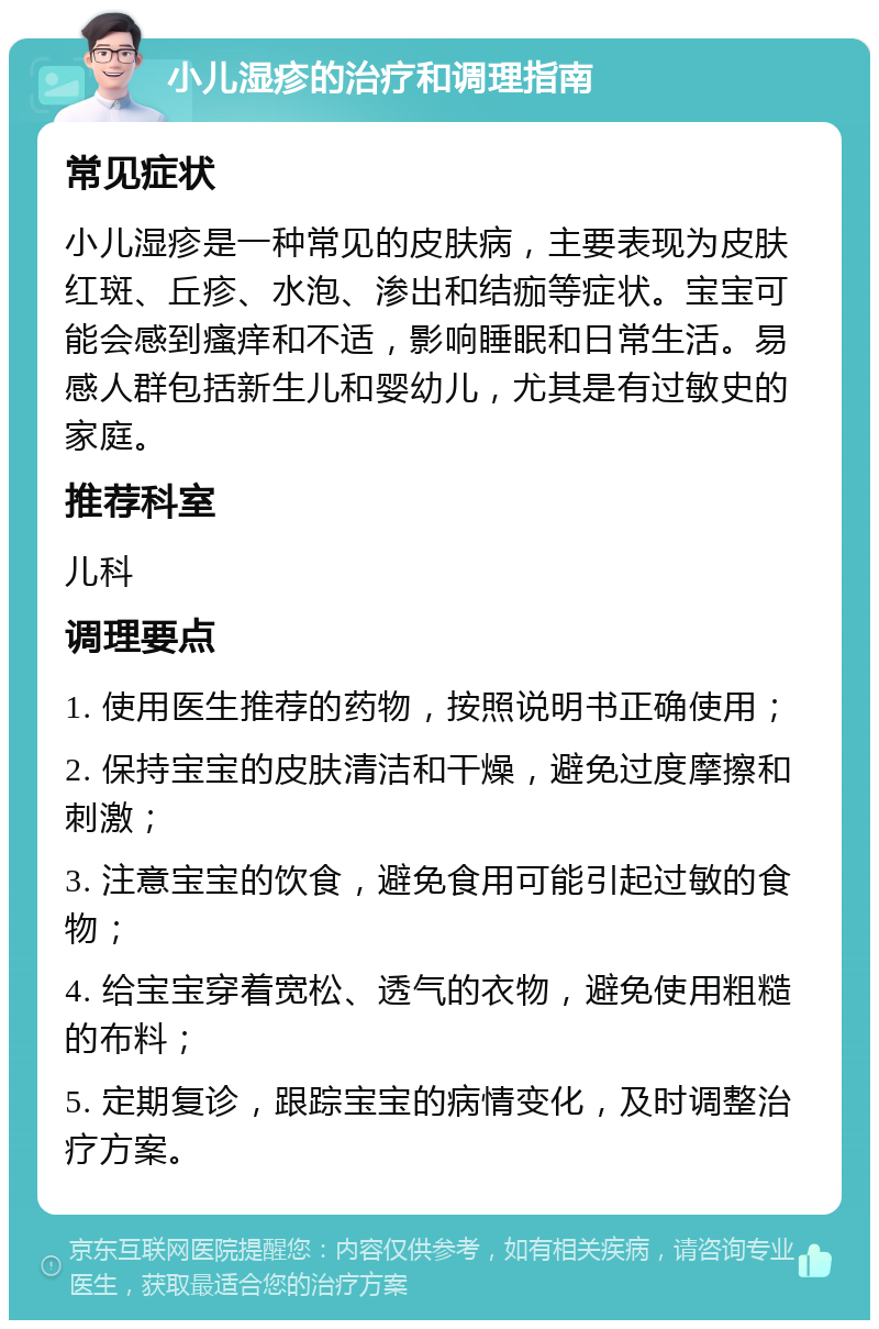 小儿湿疹的治疗和调理指南 常见症状 小儿湿疹是一种常见的皮肤病，主要表现为皮肤红斑、丘疹、水泡、渗出和结痂等症状。宝宝可能会感到瘙痒和不适，影响睡眠和日常生活。易感人群包括新生儿和婴幼儿，尤其是有过敏史的家庭。 推荐科室 儿科 调理要点 1. 使用医生推荐的药物，按照说明书正确使用； 2. 保持宝宝的皮肤清洁和干燥，避免过度摩擦和刺激； 3. 注意宝宝的饮食，避免食用可能引起过敏的食物； 4. 给宝宝穿着宽松、透气的衣物，避免使用粗糙的布料； 5. 定期复诊，跟踪宝宝的病情变化，及时调整治疗方案。