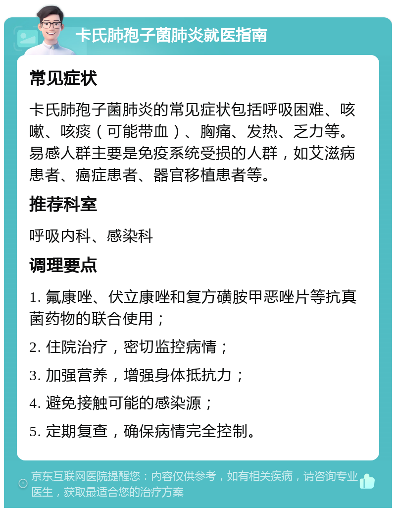 卡氏肺孢子菌肺炎就医指南 常见症状 卡氏肺孢子菌肺炎的常见症状包括呼吸困难、咳嗽、咳痰（可能带血）、胸痛、发热、乏力等。易感人群主要是免疫系统受损的人群，如艾滋病患者、癌症患者、器官移植患者等。 推荐科室 呼吸内科、感染科 调理要点 1. 氟康唑、伏立康唑和复方磺胺甲恶唑片等抗真菌药物的联合使用； 2. 住院治疗，密切监控病情； 3. 加强营养，增强身体抵抗力； 4. 避免接触可能的感染源； 5. 定期复查，确保病情完全控制。