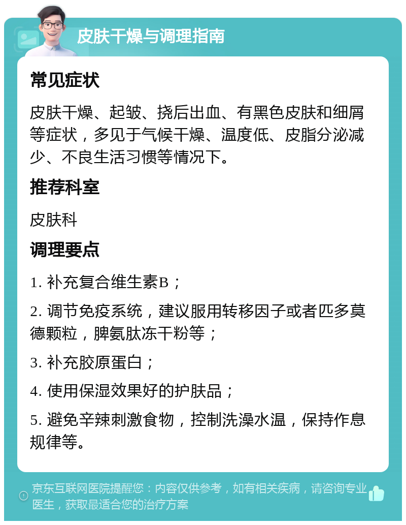 皮肤干燥与调理指南 常见症状 皮肤干燥、起皱、挠后出血、有黑色皮肤和细屑等症状，多见于气候干燥、温度低、皮脂分泌减少、不良生活习惯等情况下。 推荐科室 皮肤科 调理要点 1. 补充复合维生素B； 2. 调节免疫系统，建议服用转移因子或者匹多莫德颗粒，脾氨肽冻干粉等； 3. 补充胶原蛋白； 4. 使用保湿效果好的护肤品； 5. 避免辛辣刺激食物，控制洗澡水温，保持作息规律等。