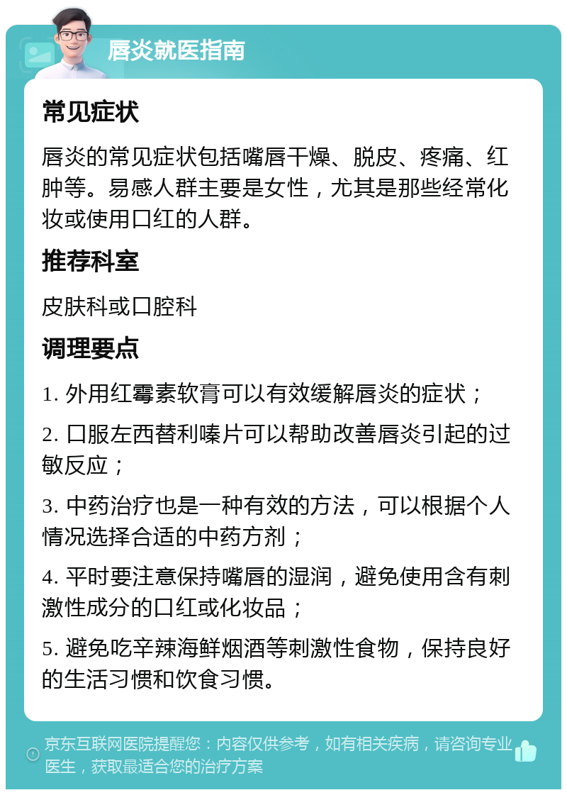 唇炎就医指南 常见症状 唇炎的常见症状包括嘴唇干燥、脱皮、疼痛、红肿等。易感人群主要是女性，尤其是那些经常化妆或使用口红的人群。 推荐科室 皮肤科或口腔科 调理要点 1. 外用红霉素软膏可以有效缓解唇炎的症状； 2. 口服左西替利嗪片可以帮助改善唇炎引起的过敏反应； 3. 中药治疗也是一种有效的方法，可以根据个人情况选择合适的中药方剂； 4. 平时要注意保持嘴唇的湿润，避免使用含有刺激性成分的口红或化妆品； 5. 避免吃辛辣海鲜烟酒等刺激性食物，保持良好的生活习惯和饮食习惯。