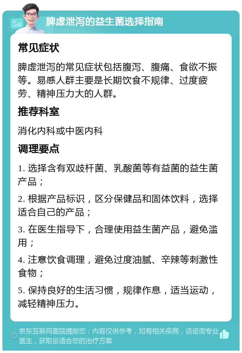 脾虚泄泻的益生菌选择指南 常见症状 脾虚泄泻的常见症状包括腹泻、腹痛、食欲不振等。易感人群主要是长期饮食不规律、过度疲劳、精神压力大的人群。 推荐科室 消化内科或中医内科 调理要点 1. 选择含有双歧杆菌、乳酸菌等有益菌的益生菌产品； 2. 根据产品标识，区分保健品和固体饮料，选择适合自己的产品； 3. 在医生指导下，合理使用益生菌产品，避免滥用； 4. 注意饮食调理，避免过度油腻、辛辣等刺激性食物； 5. 保持良好的生活习惯，规律作息，适当运动，减轻精神压力。