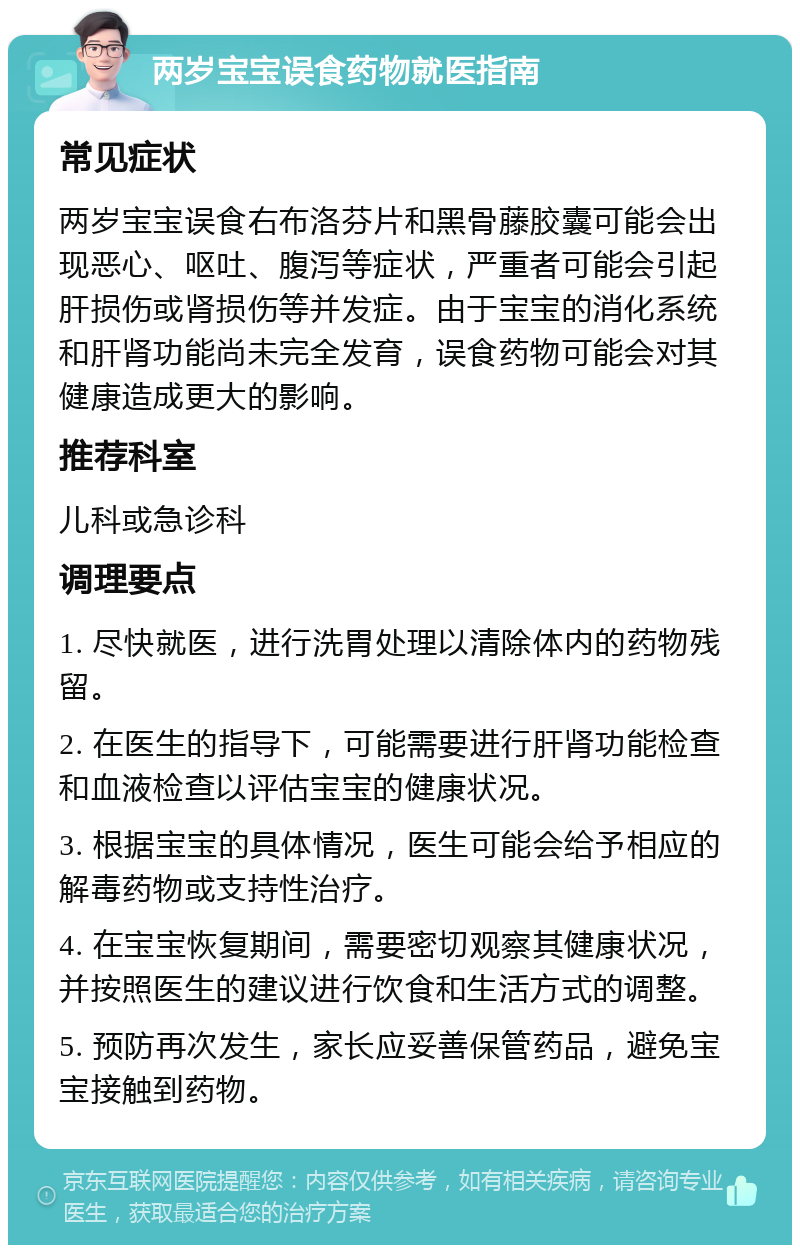 两岁宝宝误食药物就医指南 常见症状 两岁宝宝误食右布洛芬片和黑骨藤胶囊可能会出现恶心、呕吐、腹泻等症状，严重者可能会引起肝损伤或肾损伤等并发症。由于宝宝的消化系统和肝肾功能尚未完全发育，误食药物可能会对其健康造成更大的影响。 推荐科室 儿科或急诊科 调理要点 1. 尽快就医，进行洗胃处理以清除体内的药物残留。 2. 在医生的指导下，可能需要进行肝肾功能检查和血液检查以评估宝宝的健康状况。 3. 根据宝宝的具体情况，医生可能会给予相应的解毒药物或支持性治疗。 4. 在宝宝恢复期间，需要密切观察其健康状况，并按照医生的建议进行饮食和生活方式的调整。 5. 预防再次发生，家长应妥善保管药品，避免宝宝接触到药物。