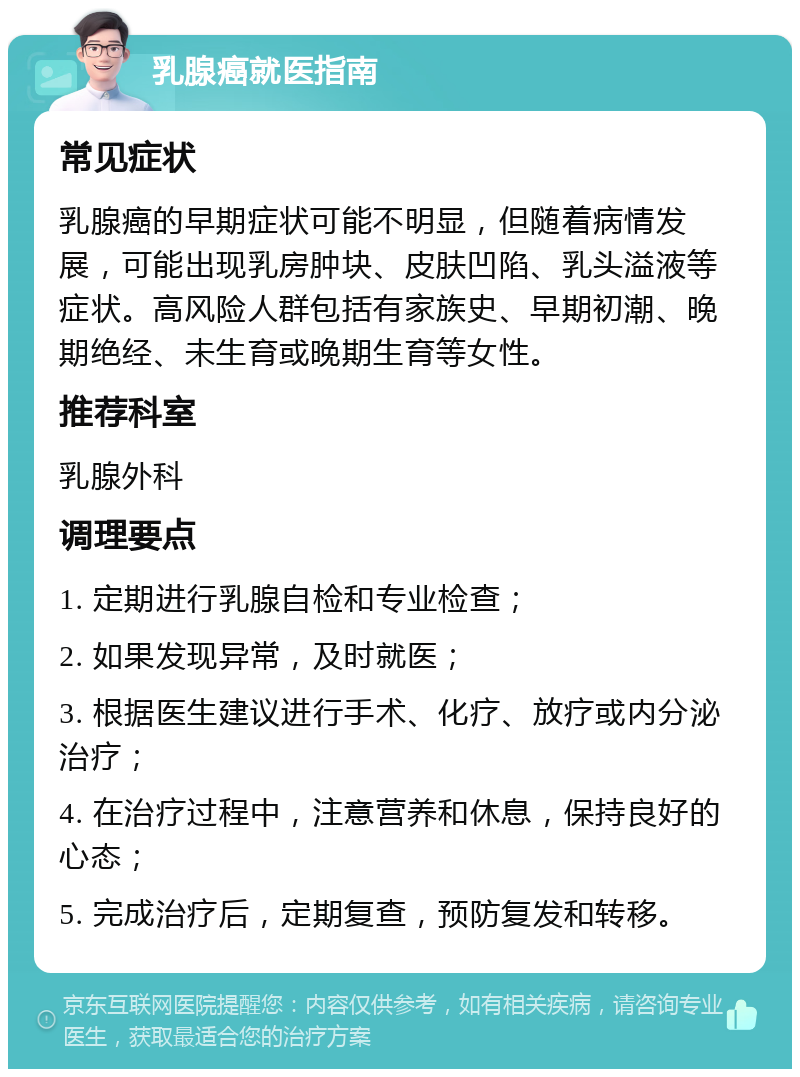 乳腺癌就医指南 常见症状 乳腺癌的早期症状可能不明显，但随着病情发展，可能出现乳房肿块、皮肤凹陷、乳头溢液等症状。高风险人群包括有家族史、早期初潮、晚期绝经、未生育或晚期生育等女性。 推荐科室 乳腺外科 调理要点 1. 定期进行乳腺自检和专业检查； 2. 如果发现异常，及时就医； 3. 根据医生建议进行手术、化疗、放疗或内分泌治疗； 4. 在治疗过程中，注意营养和休息，保持良好的心态； 5. 完成治疗后，定期复查，预防复发和转移。