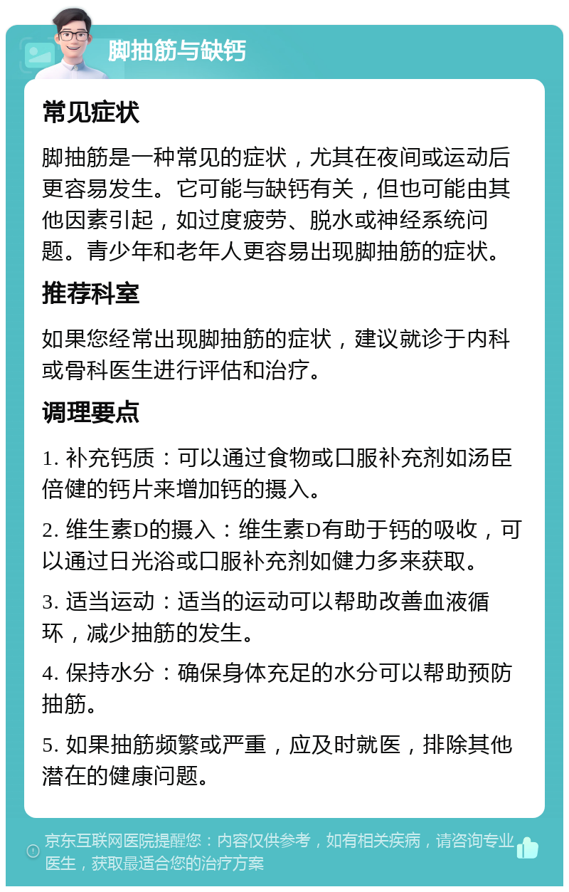 脚抽筋与缺钙 常见症状 脚抽筋是一种常见的症状，尤其在夜间或运动后更容易发生。它可能与缺钙有关，但也可能由其他因素引起，如过度疲劳、脱水或神经系统问题。青少年和老年人更容易出现脚抽筋的症状。 推荐科室 如果您经常出现脚抽筋的症状，建议就诊于内科或骨科医生进行评估和治疗。 调理要点 1. 补充钙质：可以通过食物或口服补充剂如汤臣倍健的钙片来增加钙的摄入。 2. 维生素D的摄入：维生素D有助于钙的吸收，可以通过日光浴或口服补充剂如健力多来获取。 3. 适当运动：适当的运动可以帮助改善血液循环，减少抽筋的发生。 4. 保持水分：确保身体充足的水分可以帮助预防抽筋。 5. 如果抽筋频繁或严重，应及时就医，排除其他潜在的健康问题。