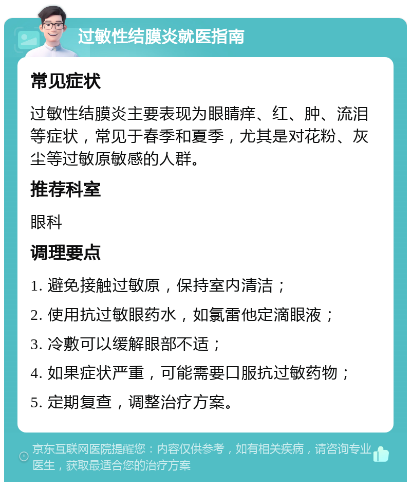 过敏性结膜炎就医指南 常见症状 过敏性结膜炎主要表现为眼睛痒、红、肿、流泪等症状，常见于春季和夏季，尤其是对花粉、灰尘等过敏原敏感的人群。 推荐科室 眼科 调理要点 1. 避免接触过敏原，保持室内清洁； 2. 使用抗过敏眼药水，如氯雷他定滴眼液； 3. 冷敷可以缓解眼部不适； 4. 如果症状严重，可能需要口服抗过敏药物； 5. 定期复查，调整治疗方案。