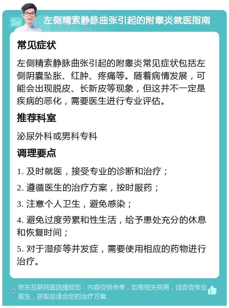 左侧精索静脉曲张引起的附睾炎就医指南 常见症状 左侧精索静脉曲张引起的附睾炎常见症状包括左侧阴囊坠胀、红肿、疼痛等。随着病情发展，可能会出现脱皮、长新皮等现象，但这并不一定是疾病的恶化，需要医生进行专业评估。 推荐科室 泌尿外科或男科专科 调理要点 1. 及时就医，接受专业的诊断和治疗； 2. 遵循医生的治疗方案，按时服药； 3. 注意个人卫生，避免感染； 4. 避免过度劳累和性生活，给予患处充分的休息和恢复时间； 5. 对于湿疹等并发症，需要使用相应的药物进行治疗。