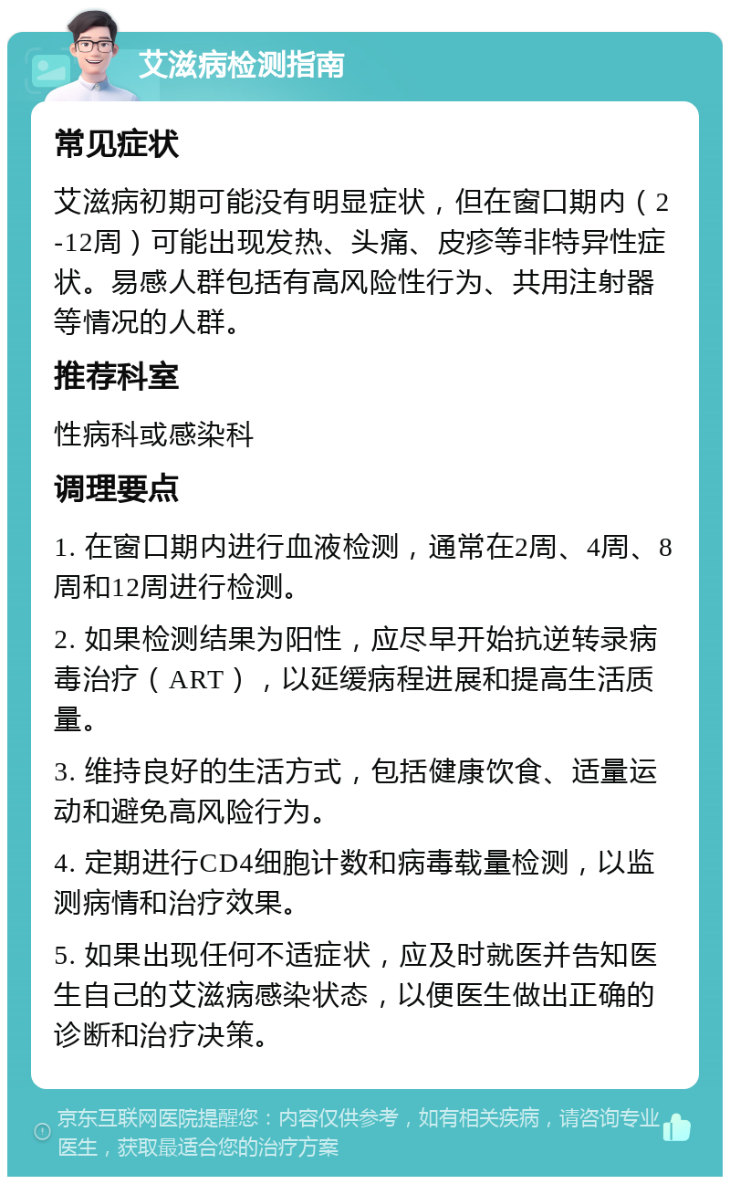 艾滋病检测指南 常见症状 艾滋病初期可能没有明显症状，但在窗口期内（2-12周）可能出现发热、头痛、皮疹等非特异性症状。易感人群包括有高风险性行为、共用注射器等情况的人群。 推荐科室 性病科或感染科 调理要点 1. 在窗口期内进行血液检测，通常在2周、4周、8周和12周进行检测。 2. 如果检测结果为阳性，应尽早开始抗逆转录病毒治疗（ART），以延缓病程进展和提高生活质量。 3. 维持良好的生活方式，包括健康饮食、适量运动和避免高风险行为。 4. 定期进行CD4细胞计数和病毒载量检测，以监测病情和治疗效果。 5. 如果出现任何不适症状，应及时就医并告知医生自己的艾滋病感染状态，以便医生做出正确的诊断和治疗决策。