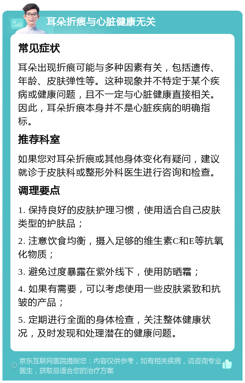 耳朵折痕与心脏健康无关 常见症状 耳朵出现折痕可能与多种因素有关，包括遗传、年龄、皮肤弹性等。这种现象并不特定于某个疾病或健康问题，且不一定与心脏健康直接相关。因此，耳朵折痕本身并不是心脏疾病的明确指标。 推荐科室 如果您对耳朵折痕或其他身体变化有疑问，建议就诊于皮肤科或整形外科医生进行咨询和检查。 调理要点 1. 保持良好的皮肤护理习惯，使用适合自己皮肤类型的护肤品； 2. 注意饮食均衡，摄入足够的维生素C和E等抗氧化物质； 3. 避免过度暴露在紫外线下，使用防晒霜； 4. 如果有需要，可以考虑使用一些皮肤紧致和抗皱的产品； 5. 定期进行全面的身体检查，关注整体健康状况，及时发现和处理潜在的健康问题。