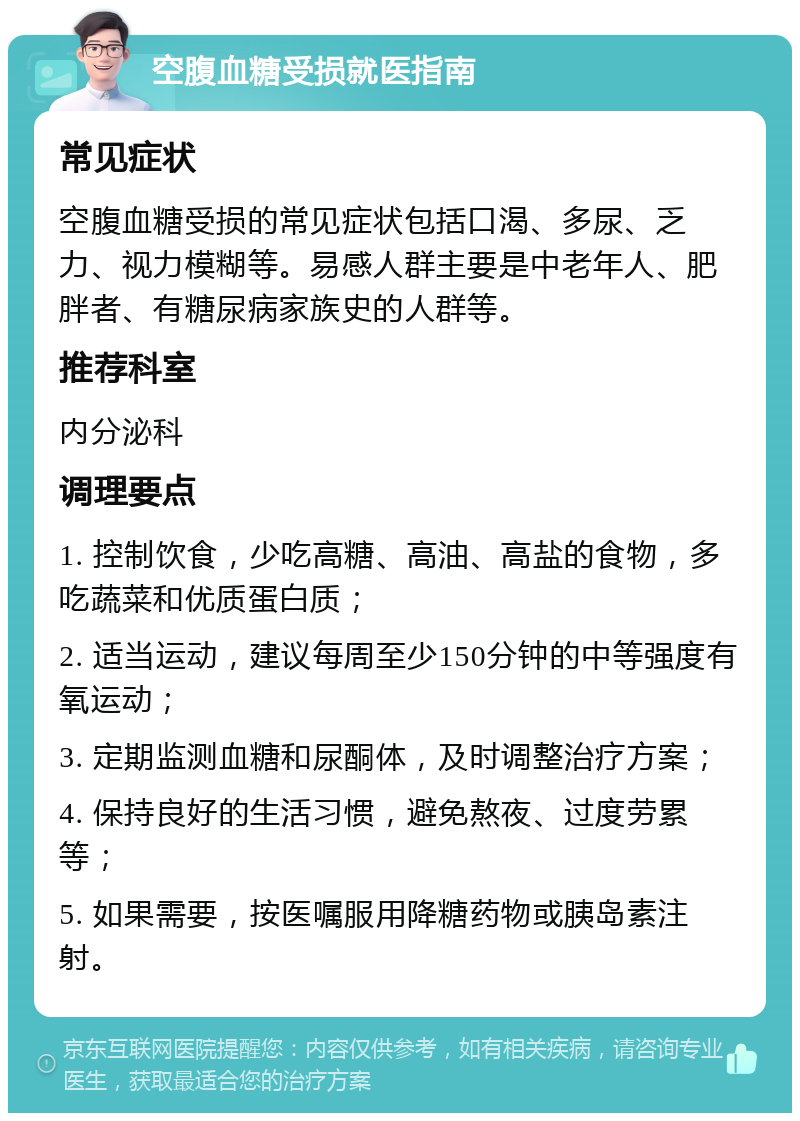 空腹血糖受损就医指南 常见症状 空腹血糖受损的常见症状包括口渴、多尿、乏力、视力模糊等。易感人群主要是中老年人、肥胖者、有糖尿病家族史的人群等。 推荐科室 内分泌科 调理要点 1. 控制饮食，少吃高糖、高油、高盐的食物，多吃蔬菜和优质蛋白质； 2. 适当运动，建议每周至少150分钟的中等强度有氧运动； 3. 定期监测血糖和尿酮体，及时调整治疗方案； 4. 保持良好的生活习惯，避免熬夜、过度劳累等； 5. 如果需要，按医嘱服用降糖药物或胰岛素注射。