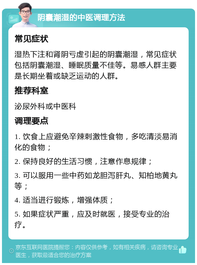 阴囊潮湿的中医调理方法 常见症状 湿热下注和肾阴亏虚引起的阴囊潮湿，常见症状包括阴囊潮湿、睡眠质量不佳等。易感人群主要是长期坐着或缺乏运动的人群。 推荐科室 泌尿外科或中医科 调理要点 1. 饮食上应避免辛辣刺激性食物，多吃清淡易消化的食物； 2. 保持良好的生活习惯，注意作息规律； 3. 可以服用一些中药如龙胆泻肝丸、知柏地黄丸等； 4. 适当进行锻炼，增强体质； 5. 如果症状严重，应及时就医，接受专业的治疗。