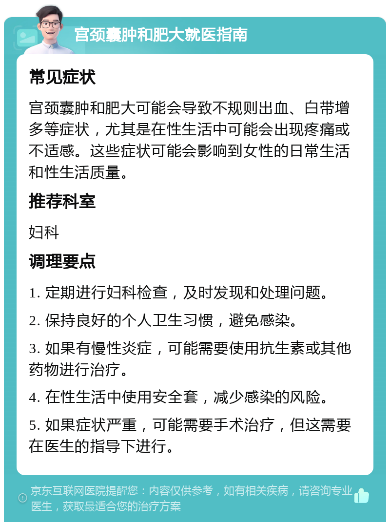 宫颈囊肿和肥大就医指南 常见症状 宫颈囊肿和肥大可能会导致不规则出血、白带增多等症状，尤其是在性生活中可能会出现疼痛或不适感。这些症状可能会影响到女性的日常生活和性生活质量。 推荐科室 妇科 调理要点 1. 定期进行妇科检查，及时发现和处理问题。 2. 保持良好的个人卫生习惯，避免感染。 3. 如果有慢性炎症，可能需要使用抗生素或其他药物进行治疗。 4. 在性生活中使用安全套，减少感染的风险。 5. 如果症状严重，可能需要手术治疗，但这需要在医生的指导下进行。