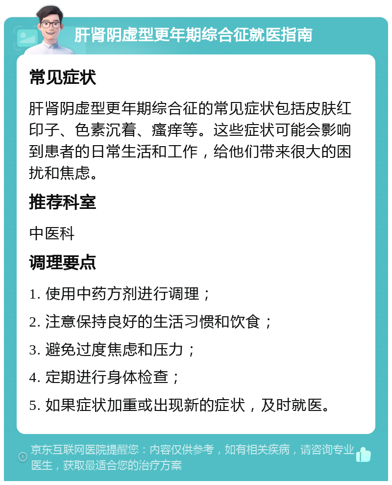 肝肾阴虚型更年期综合征就医指南 常见症状 肝肾阴虚型更年期综合征的常见症状包括皮肤红印子、色素沉着、瘙痒等。这些症状可能会影响到患者的日常生活和工作，给他们带来很大的困扰和焦虑。 推荐科室 中医科 调理要点 1. 使用中药方剂进行调理； 2. 注意保持良好的生活习惯和饮食； 3. 避免过度焦虑和压力； 4. 定期进行身体检查； 5. 如果症状加重或出现新的症状，及时就医。