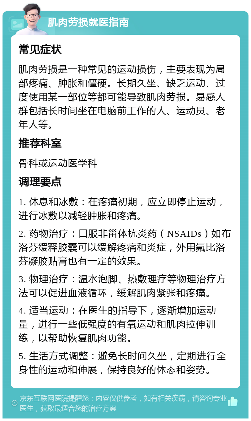 肌肉劳损就医指南 常见症状 肌肉劳损是一种常见的运动损伤，主要表现为局部疼痛、肿胀和僵硬。长期久坐、缺乏运动、过度使用某一部位等都可能导致肌肉劳损。易感人群包括长时间坐在电脑前工作的人、运动员、老年人等。 推荐科室 骨科或运动医学科 调理要点 1. 休息和冰敷：在疼痛初期，应立即停止运动，进行冰敷以减轻肿胀和疼痛。 2. 药物治疗：口服非甾体抗炎药（NSAIDs）如布洛芬缓释胶囊可以缓解疼痛和炎症，外用氟比洛芬凝胶贴膏也有一定的效果。 3. 物理治疗：温水泡脚、热敷理疗等物理治疗方法可以促进血液循环，缓解肌肉紧张和疼痛。 4. 适当运动：在医生的指导下，逐渐增加运动量，进行一些低强度的有氧运动和肌肉拉伸训练，以帮助恢复肌肉功能。 5. 生活方式调整：避免长时间久坐，定期进行全身性的运动和伸展，保持良好的体态和姿势。