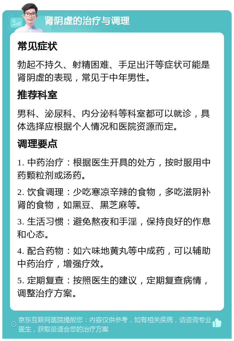 肾阴虚的治疗与调理 常见症状 勃起不持久、射精困难、手足出汗等症状可能是肾阴虚的表现，常见于中年男性。 推荐科室 男科、泌尿科、内分泌科等科室都可以就诊，具体选择应根据个人情况和医院资源而定。 调理要点 1. 中药治疗：根据医生开具的处方，按时服用中药颗粒剂或汤药。 2. 饮食调理：少吃寒凉辛辣的食物，多吃滋阴补肾的食物，如黑豆、黑芝麻等。 3. 生活习惯：避免熬夜和手淫，保持良好的作息和心态。 4. 配合药物：如六味地黄丸等中成药，可以辅助中药治疗，增强疗效。 5. 定期复查：按照医生的建议，定期复查病情，调整治疗方案。