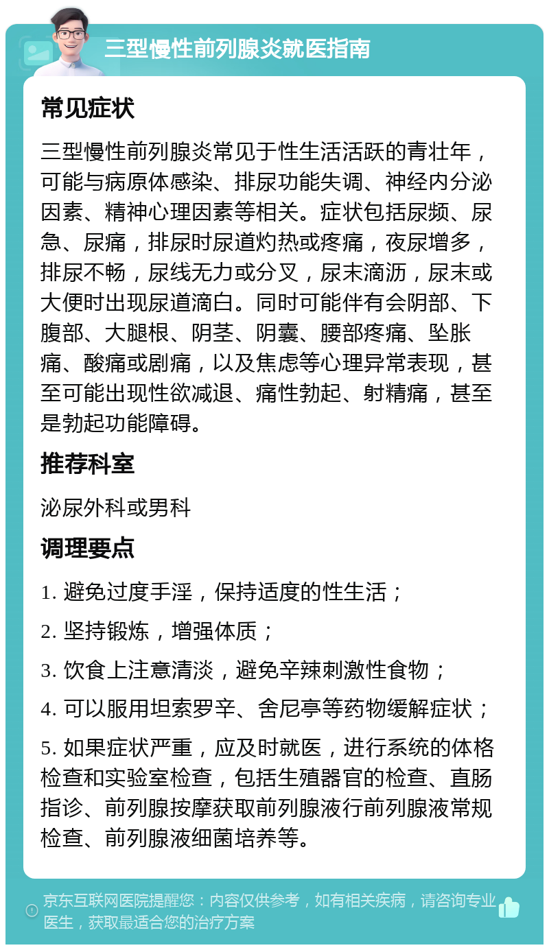 三型慢性前列腺炎就医指南 常见症状 三型慢性前列腺炎常见于性生活活跃的青壮年，可能与病原体感染、排尿功能失调、神经内分泌因素、精神心理因素等相关。症状包括尿频、尿急、尿痛，排尿时尿道灼热或疼痛，夜尿增多，排尿不畅，尿线无力或分叉，尿末滴沥，尿末或大便时出现尿道滴白。同时可能伴有会阴部、下腹部、大腿根、阴茎、阴囊、腰部疼痛、坠胀痛、酸痛或剧痛，以及焦虑等心理异常表现，甚至可能出现性欲减退、痛性勃起、射精痛，甚至是勃起功能障碍。 推荐科室 泌尿外科或男科 调理要点 1. 避免过度手淫，保持适度的性生活； 2. 坚持锻炼，增强体质； 3. 饮食上注意清淡，避免辛辣刺激性食物； 4. 可以服用坦索罗辛、舍尼亭等药物缓解症状； 5. 如果症状严重，应及时就医，进行系统的体格检查和实验室检查，包括生殖器官的检查、直肠指诊、前列腺按摩获取前列腺液行前列腺液常规检查、前列腺液细菌培养等。