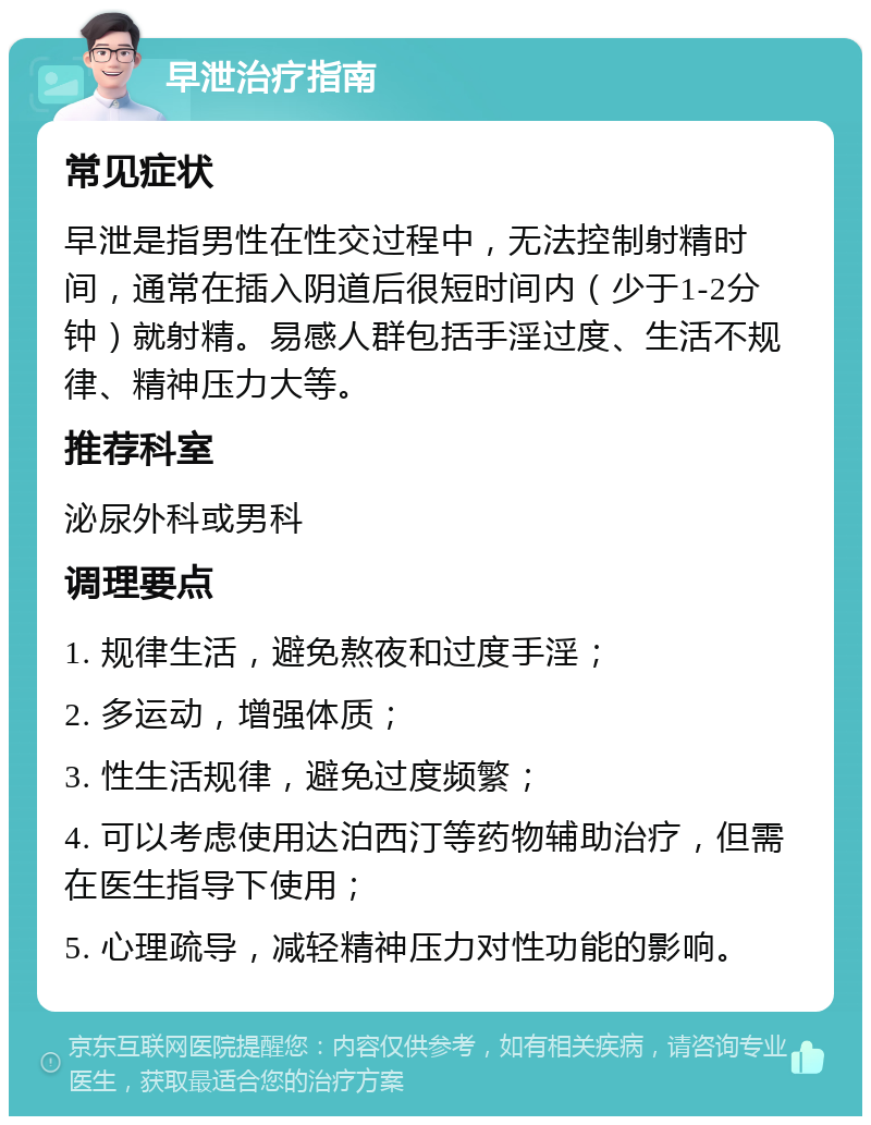 早泄治疗指南 常见症状 早泄是指男性在性交过程中，无法控制射精时间，通常在插入阴道后很短时间内（少于1-2分钟）就射精。易感人群包括手淫过度、生活不规律、精神压力大等。 推荐科室 泌尿外科或男科 调理要点 1. 规律生活，避免熬夜和过度手淫； 2. 多运动，增强体质； 3. 性生活规律，避免过度频繁； 4. 可以考虑使用达泊西汀等药物辅助治疗，但需在医生指导下使用； 5. 心理疏导，减轻精神压力对性功能的影响。