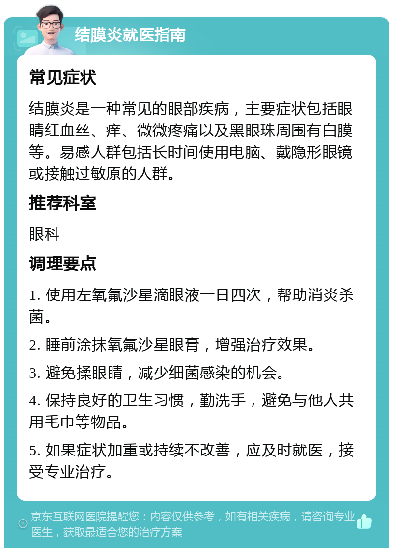 结膜炎就医指南 常见症状 结膜炎是一种常见的眼部疾病，主要症状包括眼睛红血丝、痒、微微疼痛以及黑眼珠周围有白膜等。易感人群包括长时间使用电脑、戴隐形眼镜或接触过敏原的人群。 推荐科室 眼科 调理要点 1. 使用左氧氟沙星滴眼液一日四次，帮助消炎杀菌。 2. 睡前涂抹氧氟沙星眼膏，增强治疗效果。 3. 避免揉眼睛，减少细菌感染的机会。 4. 保持良好的卫生习惯，勤洗手，避免与他人共用毛巾等物品。 5. 如果症状加重或持续不改善，应及时就医，接受专业治疗。