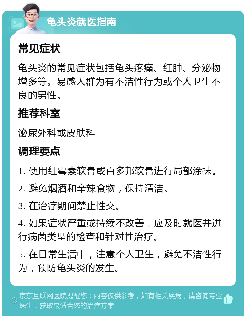 龟头炎就医指南 常见症状 龟头炎的常见症状包括龟头疼痛、红肿、分泌物增多等。易感人群为有不洁性行为或个人卫生不良的男性。 推荐科室 泌尿外科或皮肤科 调理要点 1. 使用红霉素软膏或百多邦软膏进行局部涂抹。 2. 避免烟酒和辛辣食物，保持清洁。 3. 在治疗期间禁止性交。 4. 如果症状严重或持续不改善，应及时就医并进行病菌类型的检查和针对性治疗。 5. 在日常生活中，注意个人卫生，避免不洁性行为，预防龟头炎的发生。