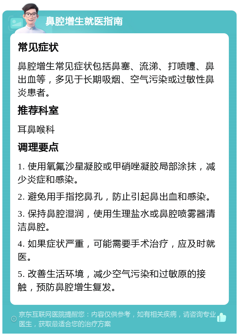 鼻腔增生就医指南 常见症状 鼻腔增生常见症状包括鼻塞、流涕、打喷嚏、鼻出血等，多见于长期吸烟、空气污染或过敏性鼻炎患者。 推荐科室 耳鼻喉科 调理要点 1. 使用氧氟沙星凝胶或甲硝唑凝胶局部涂抹，减少炎症和感染。 2. 避免用手指挖鼻孔，防止引起鼻出血和感染。 3. 保持鼻腔湿润，使用生理盐水或鼻腔喷雾器清洁鼻腔。 4. 如果症状严重，可能需要手术治疗，应及时就医。 5. 改善生活环境，减少空气污染和过敏原的接触，预防鼻腔增生复发。