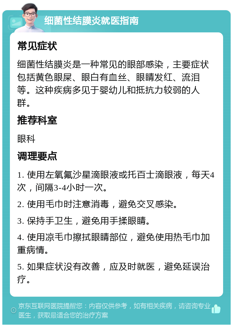 细菌性结膜炎就医指南 常见症状 细菌性结膜炎是一种常见的眼部感染，主要症状包括黄色眼屎、眼白有血丝、眼睛发红、流泪等。这种疾病多见于婴幼儿和抵抗力较弱的人群。 推荐科室 眼科 调理要点 1. 使用左氧氟沙星滴眼液或托百士滴眼液，每天4次，间隔3-4小时一次。 2. 使用毛巾时注意消毒，避免交叉感染。 3. 保持手卫生，避免用手揉眼睛。 4. 使用凉毛巾擦拭眼睛部位，避免使用热毛巾加重病情。 5. 如果症状没有改善，应及时就医，避免延误治疗。