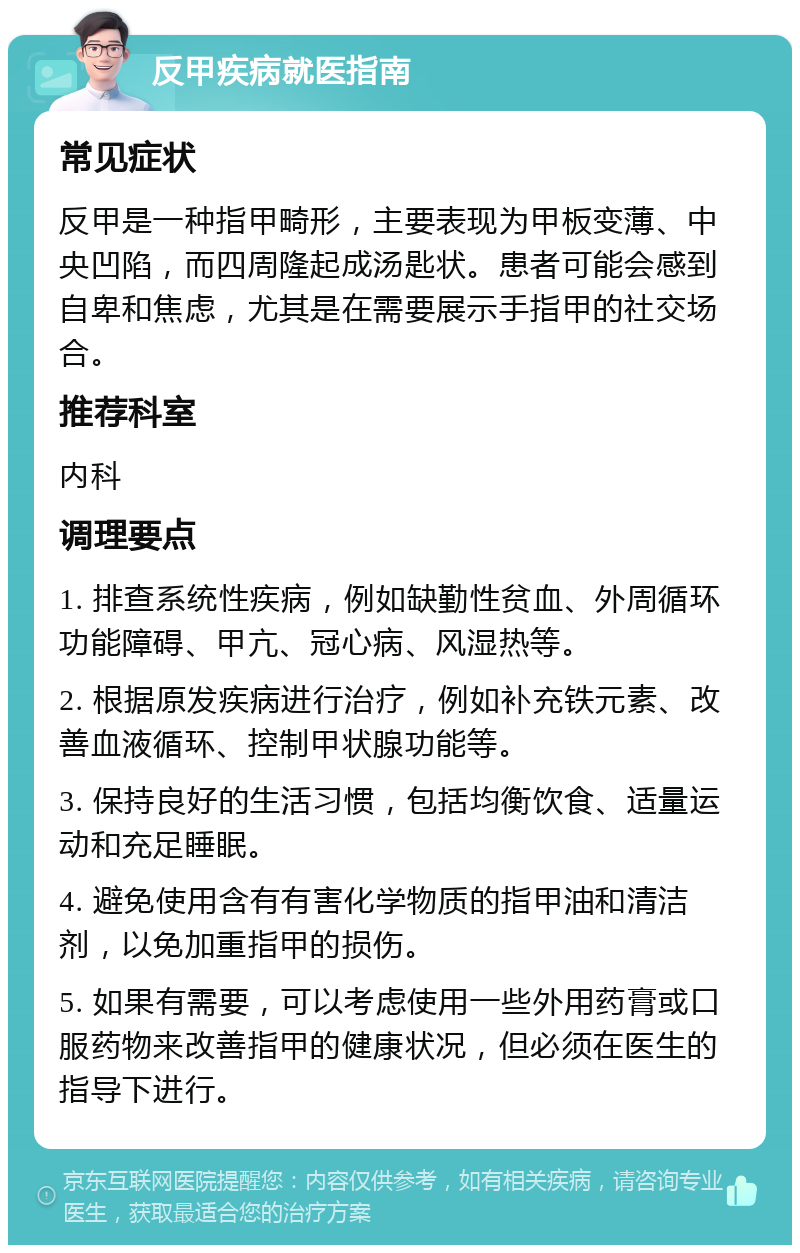 反甲疾病就医指南 常见症状 反甲是一种指甲畸形，主要表现为甲板变薄、中央凹陷，而四周隆起成汤匙状。患者可能会感到自卑和焦虑，尤其是在需要展示手指甲的社交场合。 推荐科室 内科 调理要点 1. 排查系统性疾病，例如缺勤性贫血、外周循环功能障碍、甲亢、冠心病、风湿热等。 2. 根据原发疾病进行治疗，例如补充铁元素、改善血液循环、控制甲状腺功能等。 3. 保持良好的生活习惯，包括均衡饮食、适量运动和充足睡眠。 4. 避免使用含有有害化学物质的指甲油和清洁剂，以免加重指甲的损伤。 5. 如果有需要，可以考虑使用一些外用药膏或口服药物来改善指甲的健康状况，但必须在医生的指导下进行。