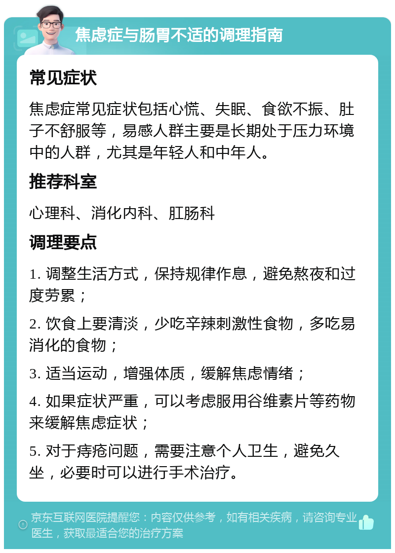 焦虑症与肠胃不适的调理指南 常见症状 焦虑症常见症状包括心慌、失眠、食欲不振、肚子不舒服等，易感人群主要是长期处于压力环境中的人群，尤其是年轻人和中年人。 推荐科室 心理科、消化内科、肛肠科 调理要点 1. 调整生活方式，保持规律作息，避免熬夜和过度劳累； 2. 饮食上要清淡，少吃辛辣刺激性食物，多吃易消化的食物； 3. 适当运动，增强体质，缓解焦虑情绪； 4. 如果症状严重，可以考虑服用谷维素片等药物来缓解焦虑症状； 5. 对于痔疮问题，需要注意个人卫生，避免久坐，必要时可以进行手术治疗。