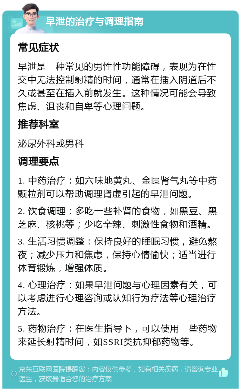 早泄的治疗与调理指南 常见症状 早泄是一种常见的男性性功能障碍，表现为在性交中无法控制射精的时间，通常在插入阴道后不久或甚至在插入前就发生。这种情况可能会导致焦虑、沮丧和自卑等心理问题。 推荐科室 泌尿外科或男科 调理要点 1. 中药治疗：如六味地黄丸、金匮肾气丸等中药颗粒剂可以帮助调理肾虚引起的早泄问题。 2. 饮食调理：多吃一些补肾的食物，如黑豆、黑芝麻、核桃等；少吃辛辣、刺激性食物和酒精。 3. 生活习惯调整：保持良好的睡眠习惯，避免熬夜；减少压力和焦虑，保持心情愉快；适当进行体育锻炼，增强体质。 4. 心理治疗：如果早泄问题与心理因素有关，可以考虑进行心理咨询或认知行为疗法等心理治疗方法。 5. 药物治疗：在医生指导下，可以使用一些药物来延长射精时间，如SSRI类抗抑郁药物等。