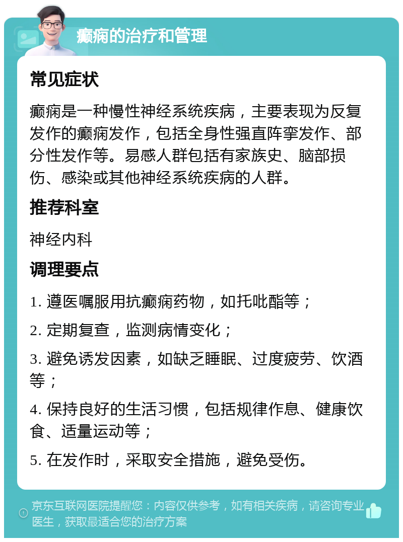 癫痫的治疗和管理 常见症状 癫痫是一种慢性神经系统疾病，主要表现为反复发作的癫痫发作，包括全身性强直阵挛发作、部分性发作等。易感人群包括有家族史、脑部损伤、感染或其他神经系统疾病的人群。 推荐科室 神经内科 调理要点 1. 遵医嘱服用抗癫痫药物，如托吡酯等； 2. 定期复查，监测病情变化； 3. 避免诱发因素，如缺乏睡眠、过度疲劳、饮酒等； 4. 保持良好的生活习惯，包括规律作息、健康饮食、适量运动等； 5. 在发作时，采取安全措施，避免受伤。