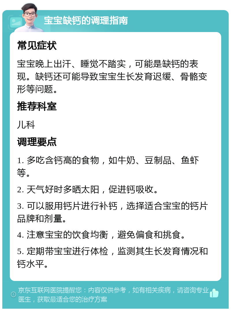 宝宝缺钙的调理指南 常见症状 宝宝晚上出汗、睡觉不踏实，可能是缺钙的表现。缺钙还可能导致宝宝生长发育迟缓、骨骼变形等问题。 推荐科室 儿科 调理要点 1. 多吃含钙高的食物，如牛奶、豆制品、鱼虾等。 2. 天气好时多晒太阳，促进钙吸收。 3. 可以服用钙片进行补钙，选择适合宝宝的钙片品牌和剂量。 4. 注意宝宝的饮食均衡，避免偏食和挑食。 5. 定期带宝宝进行体检，监测其生长发育情况和钙水平。