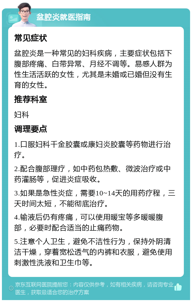 盆腔炎就医指南 常见症状 盆腔炎是一种常见的妇科疾病，主要症状包括下腹部疼痛、白带异常、月经不调等。易感人群为性生活活跃的女性，尤其是未婚或已婚但没有生育的女性。 推荐科室 妇科 调理要点 1.口服妇科千金胶囊或康妇炎胶囊等药物进行治疗。 2.配合腹部理疗，如中药包热敷、微波治疗或中药灌肠等，促进炎症吸收。 3.如果是急性炎症，需要10~14天的用药疗程，三天时间太短，不能彻底治疗。 4.输液后仍有疼痛，可以使用暖宝等多暖暖腹部，必要时配合适当的止痛药物。 5.注意个人卫生，避免不洁性行为，保持外阴清洁干燥，穿着宽松透气的内裤和衣服，避免使用刺激性洗液和卫生巾等。